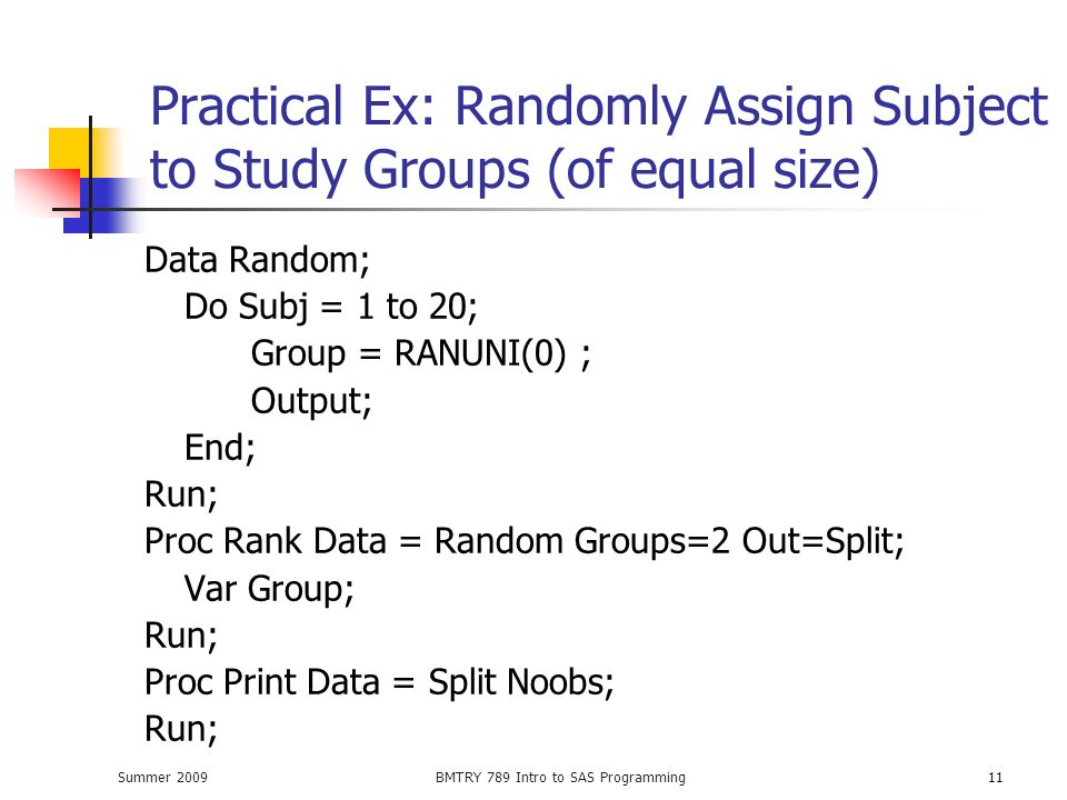 Summer 2009BMTRY 789 Intro to SAS Programming11 Practical Ex: Randomly Assign Subject to Study Groups (of equal size) Data Random; Do Subj = 1 to 20; Group = RANUNI(0) ; Output; End; Run; Proc Rank Data = Random Groups=2 Out=Split; Var Group; Run; Proc Print Data = Split Noobs; Run;