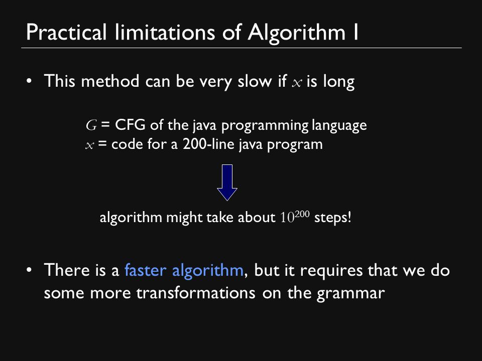 Practical limitations of Algorithm I This method can be very slow if x is long There is a faster algorithm, but it requires that we do some more transformations on the grammar G = CFG of the java programming language x = code for a 200-line java program algorithm might take about steps!