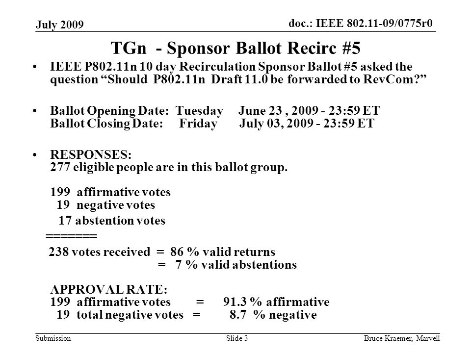 doc.: IEEE /0775r0 Submission July 2009 Bruce Kraemer, MarvellSlide 3 TGn - Sponsor Ballot Recirc #5 IEEE P802.11n 10 day Recirculation Sponsor Ballot #5 asked the question Should P802.11n Draft 11.0 be forwarded to RevCom Ballot Opening Date: Tuesday June 23, :59 ET Ballot Closing Date: Friday July 03, :59 ET RESPONSES: 277 eligible people are in this ballot group.