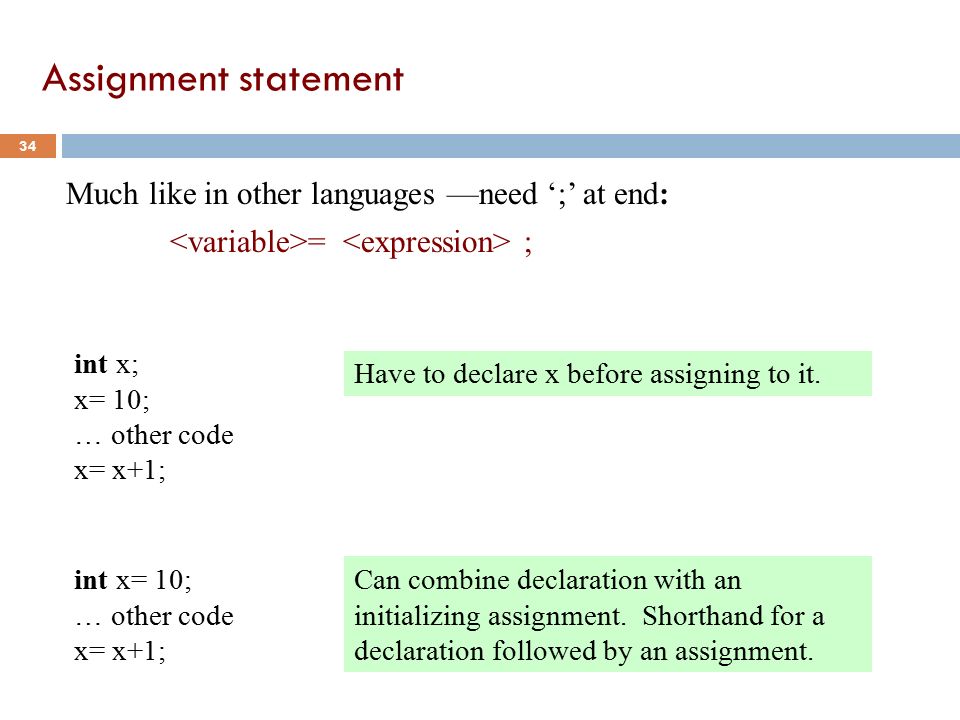 Assignment statement 34 Much like in other languages —need ‘;’ at end: = ; int x; x= 10; … other code x= x+1; Have to declare x before assigning to it.