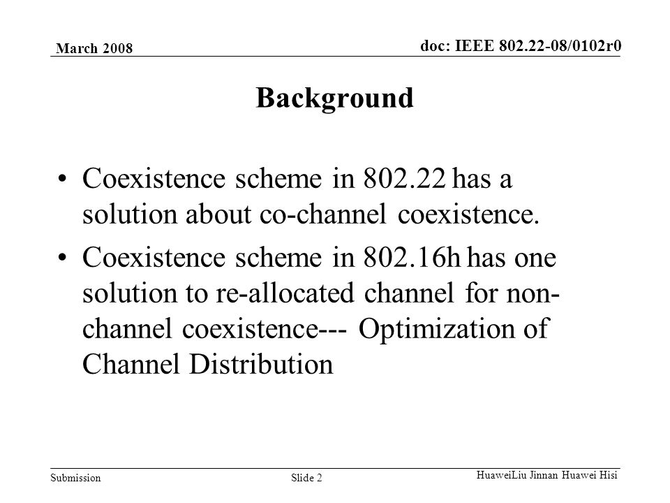 doc: IEEE /0102r0 Submission March 2008 Slide 2 HuaweiLiu Jinnan Huawei Hisi Background Coexistence scheme in has a solution about co-channel coexistence.