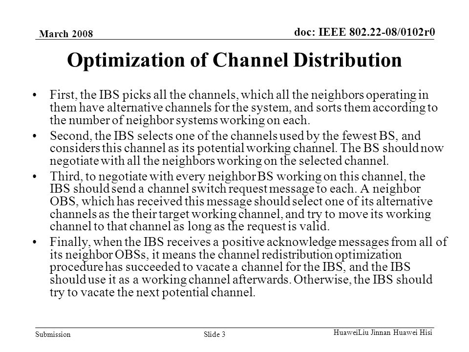 doc: IEEE /0102r0 Submission March 2008 Slide 3 HuaweiLiu Jinnan Huawei Hisi Optimization of Channel Distribution First, the IBS picks all the channels, which all the neighbors operating in them have alternative channels for the system, and sorts them according to the number of neighbor systems working on each.