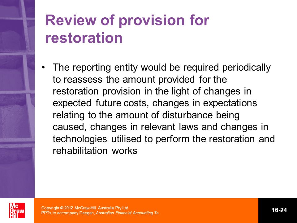 Copyright © 2012 McGraw-Hill Australia Pty Ltd PPTs to accompany Deegan, Australian Financial Accounting 7e Review of provision for restoration The reporting entity would be required periodically to reassess the amount provided for the restoration provision in the light of changes in expected future costs, changes in expectations relating to the amount of disturbance being caused, changes in relevant laws and changes in technologies utilised to perform the restoration and rehabilitation works