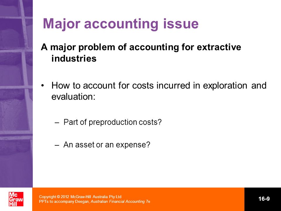 Copyright © 2012 McGraw-Hill Australia Pty Ltd PPTs to accompany Deegan, Australian Financial Accounting 7e 16-9 Major accounting issue A major problem of accounting for extractive industries How to account for costs incurred in exploration and evaluation: –Part of preproduction costs.