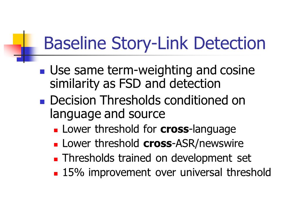 Baseline Story-Link Detection Use same term-weighting and cosine similarity as FSD and detection Decision Thresholds conditioned on language and source Lower threshold for cross-language Lower threshold cross-ASR/newswire Thresholds trained on development set 15% improvement over universal threshold