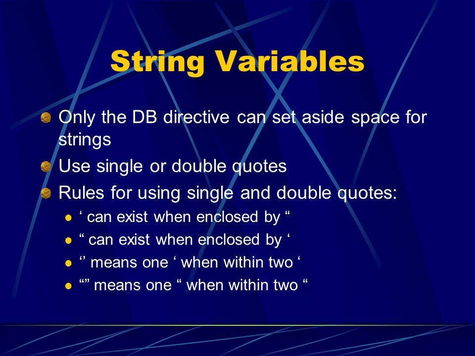 String Variables Only the DB directive can set aside space for strings Use single or double quotes Rules for using single and double quotes: ‘ can exist when enclosed by can exist when enclosed by ‘ ‘’ means one ‘ when within two ‘ means one when within two