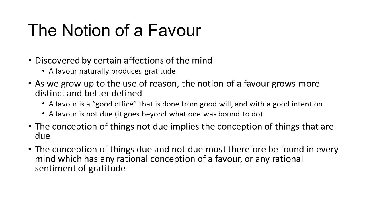 The Notion of a Favour Discovered by certain affections of the mind A favour naturally produces gratitude As we grow up to the use of reason, the notion of a favour grows more distinct and better defined A favour is a good office that is done from good will, and with a good intention A favour is not due (it goes beyond what one was bound to do) The conception of things not due implies the conception of things that are due The conception of things due and not due must therefore be found in every mind which has any rational conception of a favour, or any rational sentiment of gratitude