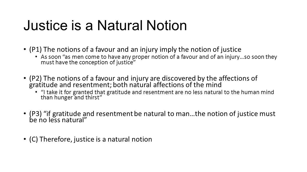 Justice is a Natural Notion (P1) The notions of a favour and an injury imply the notion of justice As soon as men come to have any proper notion of a favour and of an injury…so soon they must have the conception of justice (P2) The notions of a favour and injury are discovered by the affections of gratitude and resentment; both natural affections of the mind I take it for granted that gratitude and resentment are no less natural to the human mind than hunger and thirst (P3) if gratitude and resentment be natural to man…the notion of justice must be no less natural (C) Therefore, justice is a natural notion