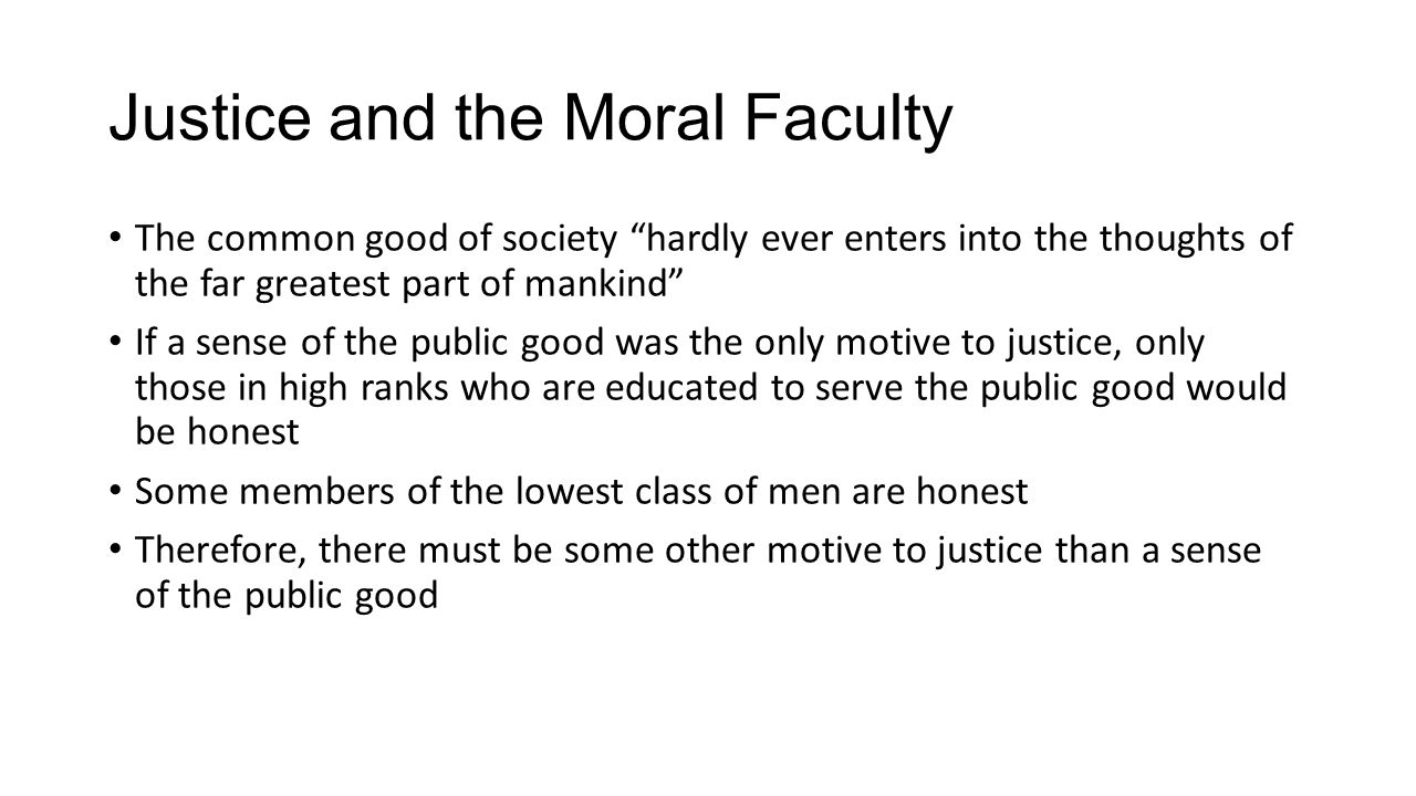 Justice and the Moral Faculty The common good of society hardly ever enters into the thoughts of the far greatest part of mankind If a sense of the public good was the only motive to justice, only those in high ranks who are educated to serve the public good would be honest Some members of the lowest class of men are honest Therefore, there must be some other motive to justice than a sense of the public good