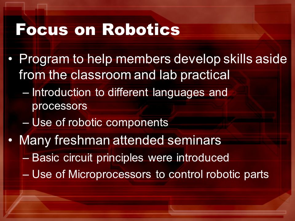Focus on Robotics Program to help members develop skills aside from the classroom and lab practical –Introduction to different languages and processors –Use of robotic components Many freshman attended seminars –Basic circuit principles were introduced –Use of Microprocessors to control robotic parts