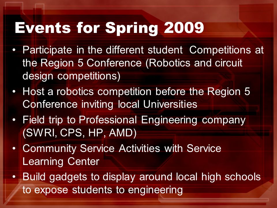Events for Spring 2009 Participate in the different student Competitions at the Region 5 Conference (Robotics and circuit design competitions) Host a robotics competition before the Region 5 Conference inviting local Universities Field trip to Professional Engineering company (SWRI, CPS, HP, AMD) Community Service Activities with Service Learning Center Build gadgets to display around local high schools to expose students to engineering