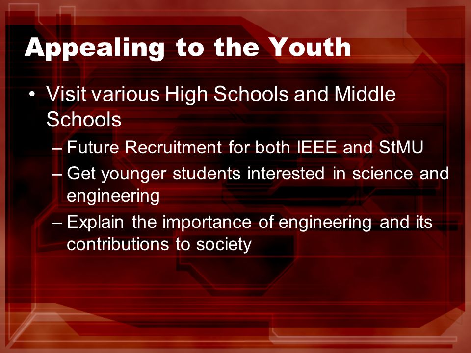 Appealing to the Youth Visit various High Schools and Middle Schools –Future Recruitment for both IEEE and StMU –Get younger students interested in science and engineering –Explain the importance of engineering and its contributions to society
