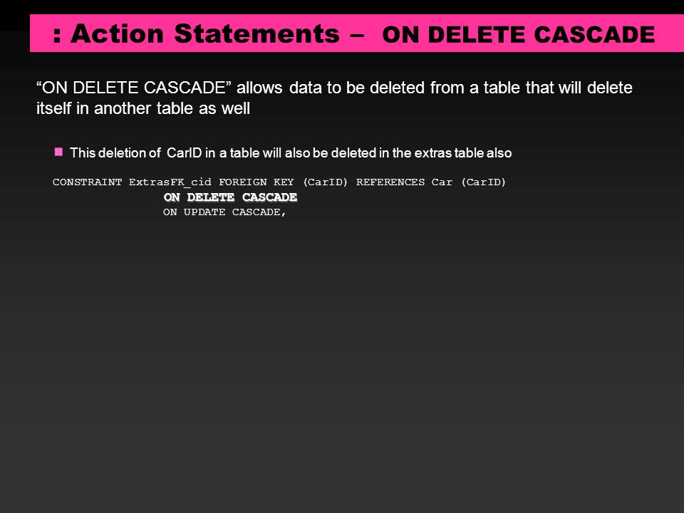 : Action Statements – ON DELETE CASCADE ON DELETE CASCADE allows data to be deleted from a table that will delete itself in another table as well This deletion of CarID in a table will also be deleted in the extras table also CONSTRAINT ExtrasFK_cid FOREIGN KEY (CarID) REFERENCES Car (CarID) ON DELETE CASCADE ON UPDATE CASCADE,