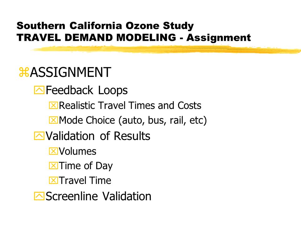 Southern California Ozone Study TRAVEL DEMAND MODELING - Assignment zASSIGNMENT yFeedback Loops xRealistic Travel Times and Costs xMode Choice (auto, bus, rail, etc) yValidation of Results xVolumes xTime of Day xTravel Time yScreenline Validation