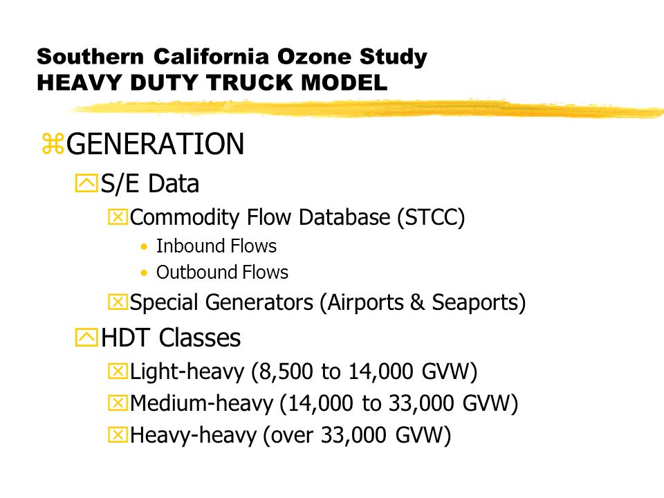 Southern California Ozone Study HEAVY DUTY TRUCK MODEL zGENERATION yS/E Data xCommodity Flow Database (STCC) Inbound Flows Outbound Flows xSpecial Generators (Airports & Seaports) yHDT Classes xLight-heavy (8,500 to 14,000 GVW) xMedium-heavy (14,000 to 33,000 GVW) xHeavy-heavy (over 33,000 GVW)