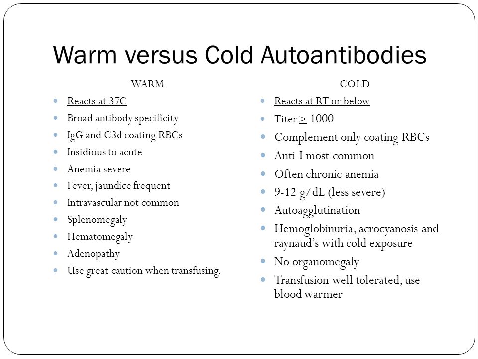 Warm versus Cold Autoantibodies WARM Reacts at 37C Broad antibody specificity IgG and C3d coating RBCs Insidious to acute Anemia severe Fever, jaundice frequent Intravascular not common Splenomegaly Hematomegaly Adenopathy Use great caution when transfusing.