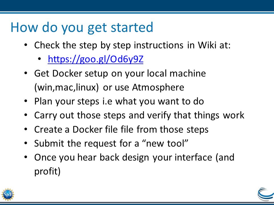 How do you get started Check the step by step instructions in Wiki at:   Get Docker setup on your local machine (win,mac,linux) or use Atmosphere Plan your steps i.e what you want to do Carry out those steps and verify that things work Create a Docker file file from those steps Submit the request for a new tool Once you hear back design your interface (and profit)