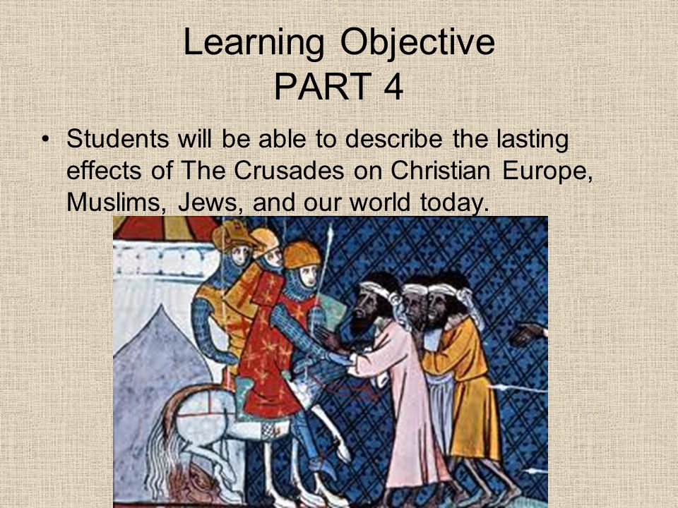 Learning Objective PART 4 Students will be able to describe the lasting effects of The Crusades on Christian Europe, Muslims, Jews, and our world today.