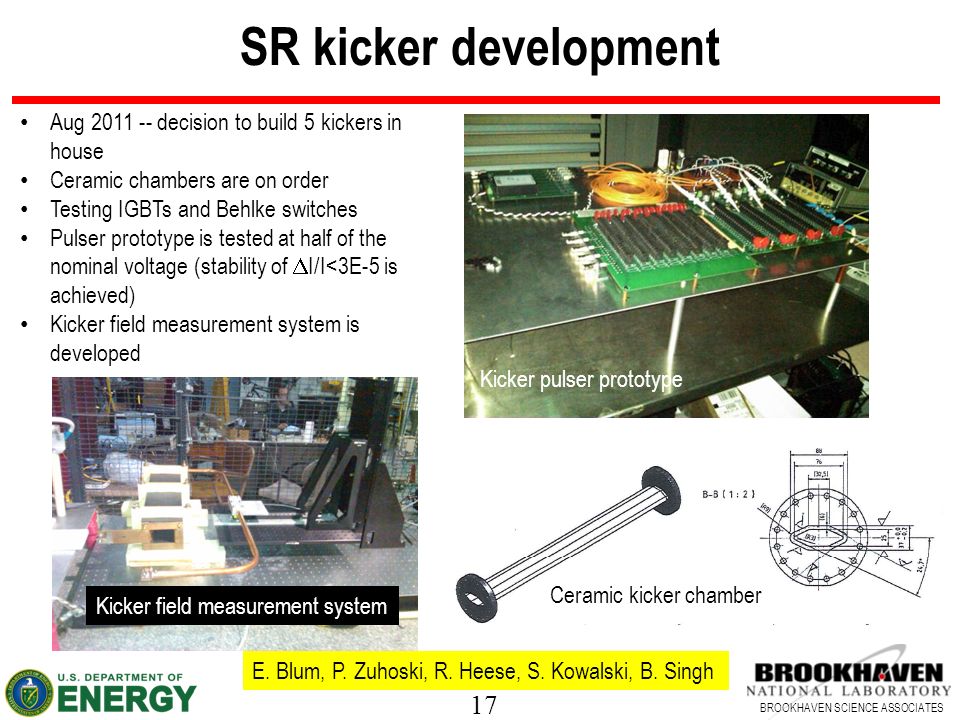 17 BROOKHAVEN SCIENCE ASSOCIATES SR kicker development Aug decision to build 5 kickers in house Ceramic chambers are on order Testing IGBTs and Behlke switches Pulser prototype is tested at half of the nominal voltage (stability of  I/I<3E-5 is achieved) Kicker field measurement system is developed E.