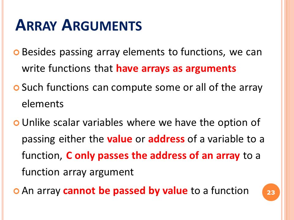 A RRAY A RGUMENTS Besides passing array elements to functions, we can write functions that have arrays as arguments Such functions can compute some or all of the array elements Unlike scalar variables where we have the option of passing either the value or address of a variable to a function, C only passes the address of an array to a function array argument An array cannot be passed by value to a function 23