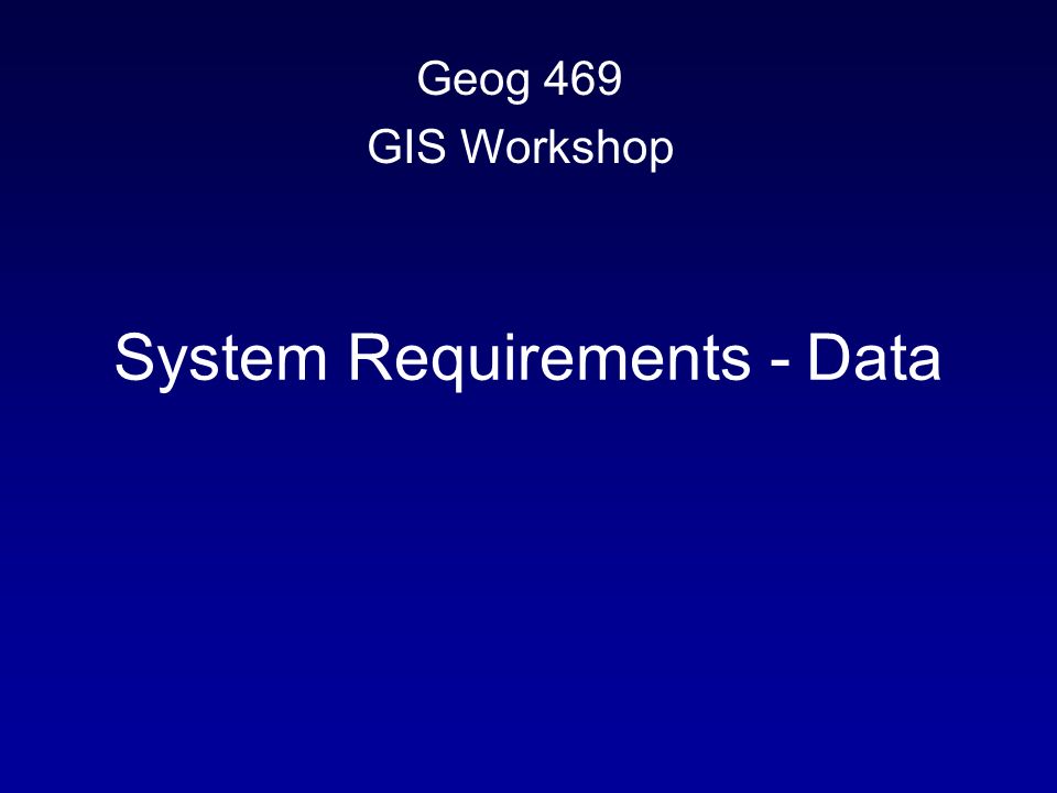 System Requirements - Data Geog 469 GIS Workshop