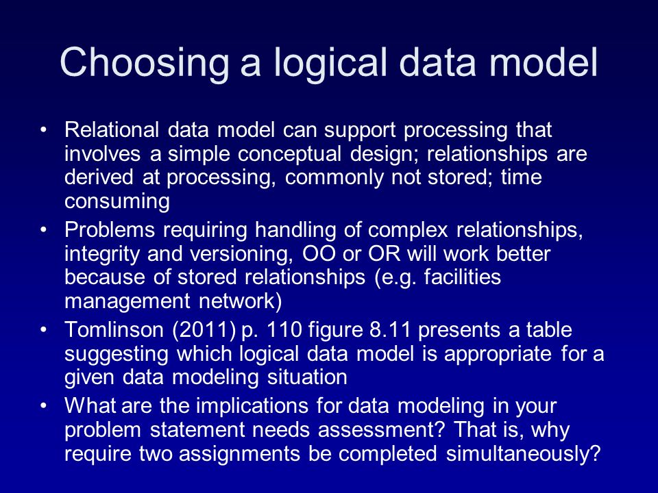 Choosing a logical data model Relational data model can support processing that involves a simple conceptual design; relationships are derived at processing, commonly not stored; time consuming Problems requiring handling of complex relationships, integrity and versioning, OO or OR will work better because of stored relationships (e.g.