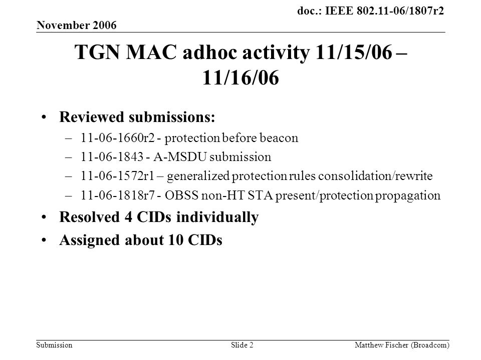 doc.: IEEE /1807r2 Submission November 2006 Matthew Fischer (Broadcom)Slide 2 TGN MAC adhoc activity 11/15/06 – 11/16/06 Reviewed submissions: – r2 - protection before beacon – A-MSDU submission – r1 – generalized protection rules consolidation/rewrite – r7 - OBSS non-HT STA present/protection propagation Resolved 4 CIDs individually Assigned about 10 CIDs