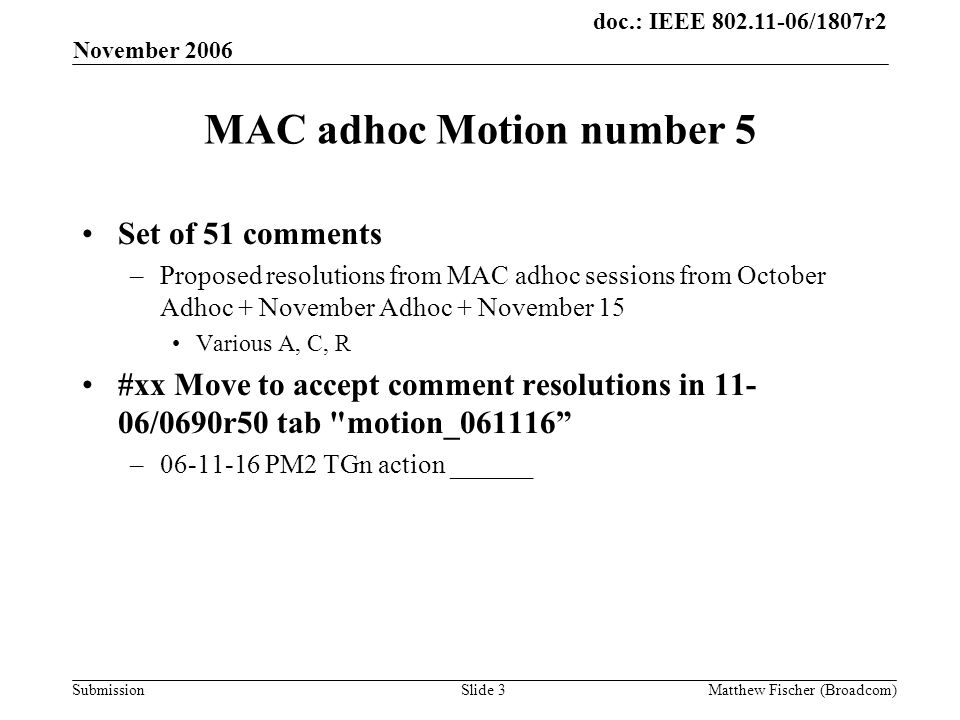 doc.: IEEE /1807r2 Submission November 2006 Matthew Fischer (Broadcom)Slide 3 MAC adhoc Motion number 5 Set of 51 comments –Proposed resolutions from MAC adhoc sessions from October Adhoc + November Adhoc + November 15 Various A, C, R #xx Move to accept comment resolutions in /0690r50 tab motion_ – PM2 TGn action ______