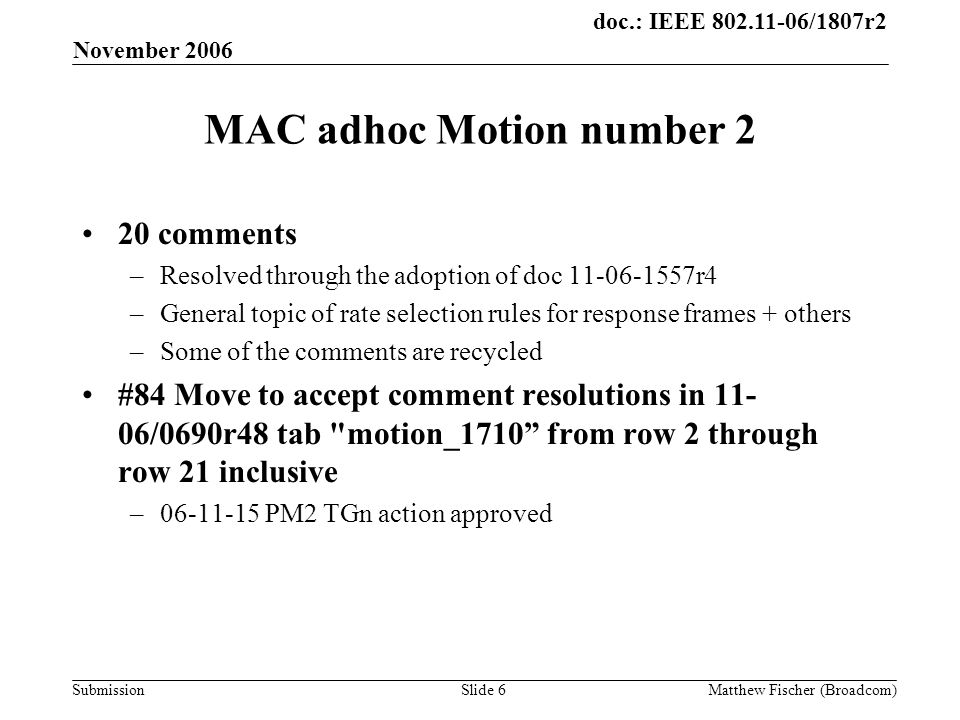 doc.: IEEE /1807r2 Submission November 2006 Matthew Fischer (Broadcom)Slide 6 MAC adhoc Motion number 2 20 comments –Resolved through the adoption of doc r4 –General topic of rate selection rules for response frames + others –Some of the comments are recycled #84 Move to accept comment resolutions in /0690r48 tab motion_1710 from row 2 through row 21 inclusive – PM2 TGn action approved