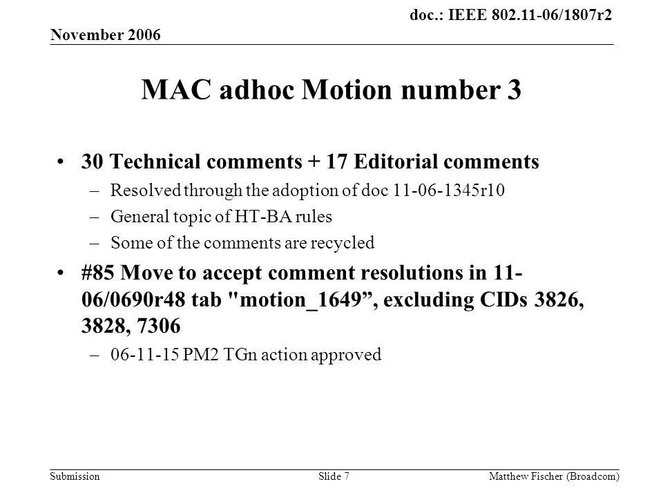 doc.: IEEE /1807r2 Submission November 2006 Matthew Fischer (Broadcom)Slide 7 MAC adhoc Motion number 3 30 Technical comments + 17 Editorial comments –Resolved through the adoption of doc r10 –General topic of HT-BA rules –Some of the comments are recycled #85 Move to accept comment resolutions in /0690r48 tab motion_1649 , excluding CIDs 3826, 3828, 7306 – PM2 TGn action approved