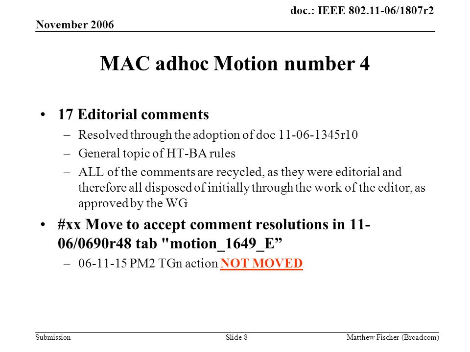 doc.: IEEE /1807r2 Submission November 2006 Matthew Fischer (Broadcom)Slide 8 MAC adhoc Motion number 4 17 Editorial comments –Resolved through the adoption of doc r10 –General topic of HT-BA rules –ALL of the comments are recycled, as they were editorial and therefore all disposed of initially through the work of the editor, as approved by the WG #xx Move to accept comment resolutions in /0690r48 tab motion_1649_E – PM2 TGn action NOT MOVED