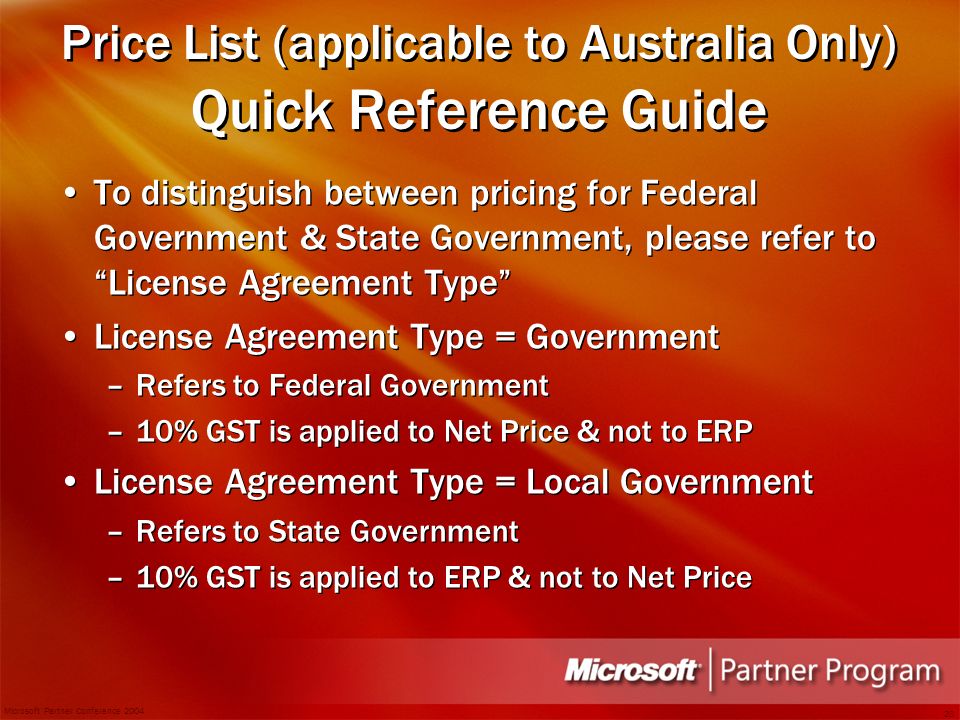 Microsoft Partner Conference Price List (applicable to Australia Only) Quick Reference Guide To distinguish between pricing for Federal Government & State Government, please refer to License Agreement Type License Agreement Type = Government –Refers to Federal Government –10% GST is applied to Net Price & not to ERP License Agreement Type = Local Government –Refers to State Government –10% GST is applied to ERP & not to Net Price To distinguish between pricing for Federal Government & State Government, please refer to License Agreement Type License Agreement Type = Government –Refers to Federal Government –10% GST is applied to Net Price & not to ERP License Agreement Type = Local Government –Refers to State Government –10% GST is applied to ERP & not to Net Price
