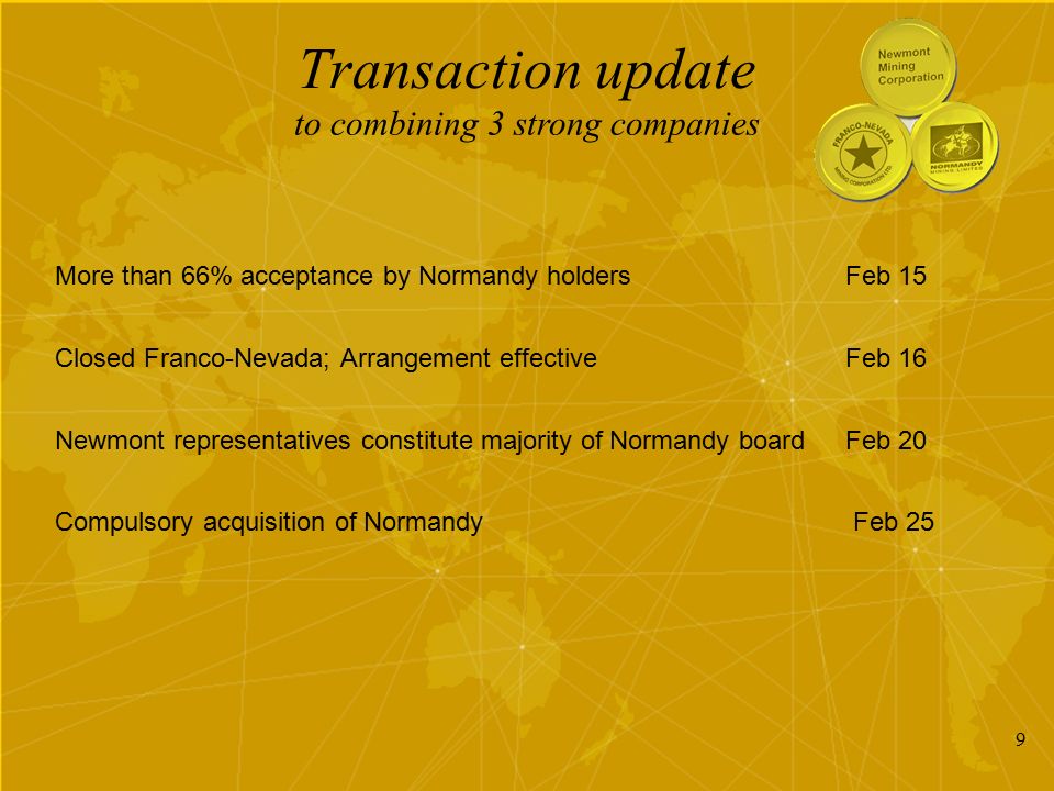 9 Transaction update More than 66% acceptance by Normandy holdersFeb 15 Closed Franco-Nevada; Arrangement effectiveFeb 16 Newmont representatives constitute majority of Normandy boardFeb 20 Compulsory acquisition of Normandy Feb 25 to combining 3 strong companies