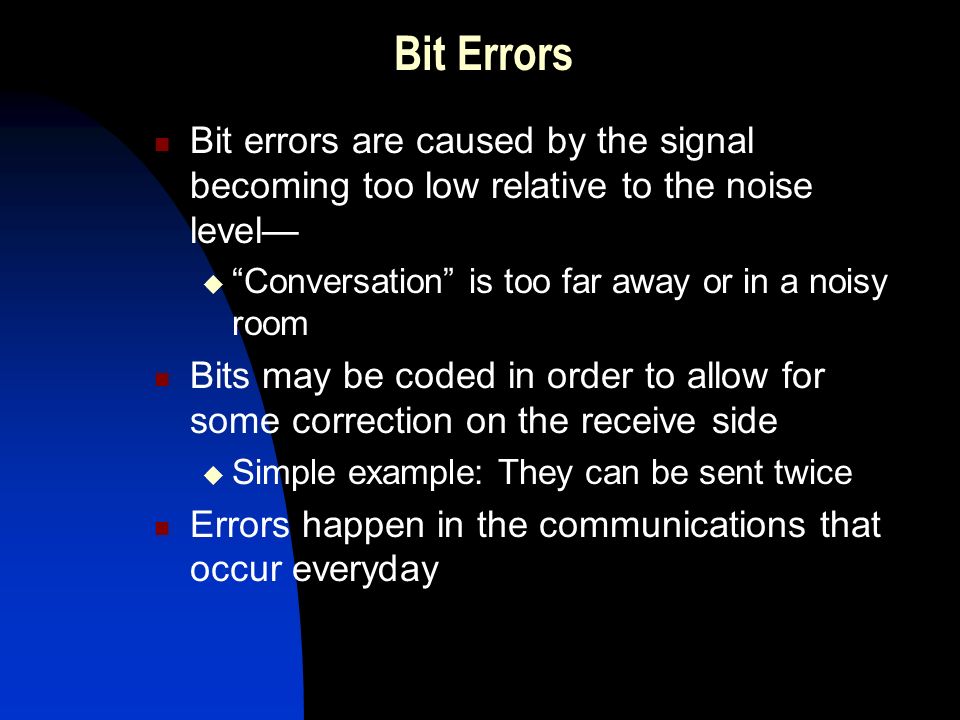 Bit Errors Bit errors are caused by the signal becoming too low relative to the noise level—  Conversation is too far away or in a noisy room Bits may be coded in order to allow for some correction on the receive side  Simple example: They can be sent twice Errors happen in the communications that occur everyday