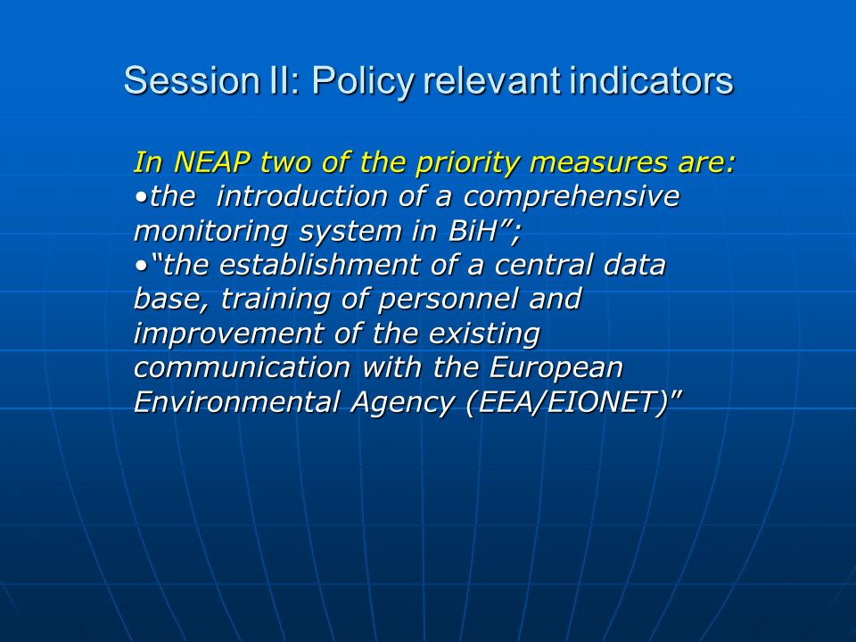 Session II: Policy relevant indicators In NEAP two of the priority measures are: the introduction of a comprehensive monitoring system in BiH ;the introduction of a comprehensive monitoring system in BiH ; the establishment of a central data base, training of personnel and improvement of the existing communication with the European Environmental Agency (EEA/EIONET) the establishment of a central data base, training of personnel and improvement of the existing communication with the European Environmental Agency (EEA/EIONET)
