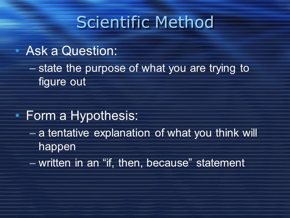 Scientific Method Ask a Question: –state the purpose of what you are trying to figure out Form a Hypothesis: –a tentative explanation of what you think will happen –written in an if, then, because statement