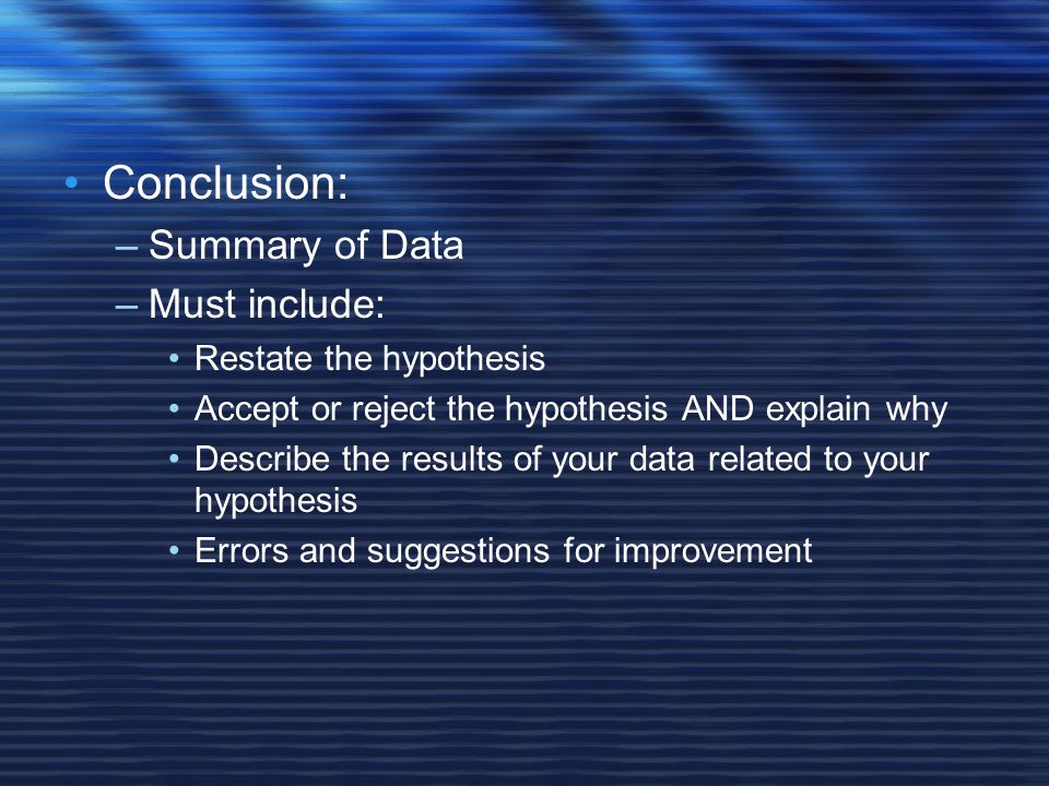 Conclusion: –Summary of Data –Must include: Restate the hypothesis Accept or reject the hypothesis AND explain why Describe the results of your data related to your hypothesis Errors and suggestions for improvement