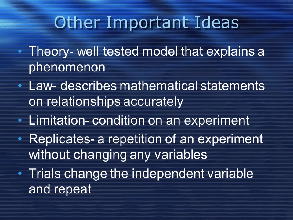 Other Important Ideas Theory- well tested model that explains a phenomenon Law- describes mathematical statements on relationships accurately Limitation- condition on an experiment Replicates- a repetition of an experiment without changing any variables Trials change the independent variable and repeat