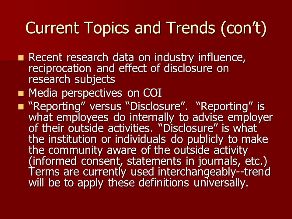 Current Topics and Trends (con’t) Recent research data on industry influence, reciprocation and effect of disclosure on research subjects Recent research data on industry influence, reciprocation and effect of disclosure on research subjects Media perspectives on COI Media perspectives on COI Reporting versus Disclosure .