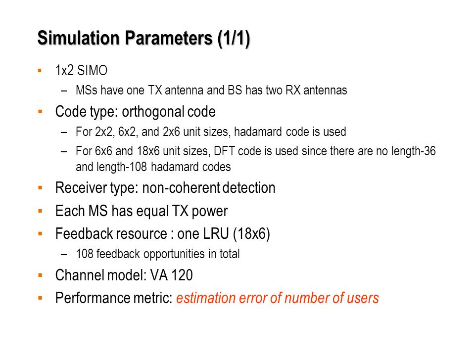 Simulation Parameters (1/1) ▪ 1x2 SIMO –MSs have one TX antenna and BS has two RX antennas ▪ Code type: orthogonal code –For 2x2, 6x2, and 2x6 unit sizes, hadamard code is used –For 6x6 and 18x6 unit sizes, DFT code is used since there are no length-36 and length-108 hadamard codes ▪ Receiver type: non-coherent detection ▪ Each MS has equal TX power ▪ Feedback resource : one LRU (18x6) –108 feedback opportunities in total ▪ Channel model: VA 120 ▪ Performance metric: estimation error of number of users