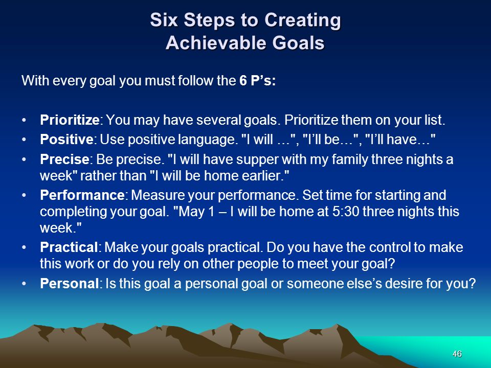 Six Steps to Creating Achievable Goals With every goal you must follow the 6 P’s: Prioritize: You may have several goals.
