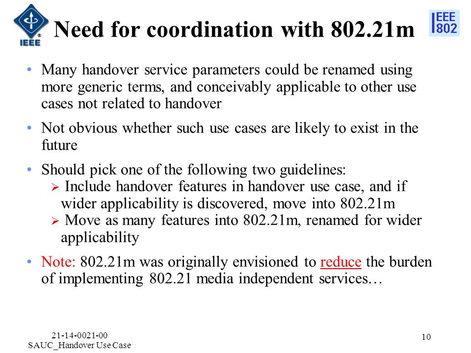 Need for coordination with m Many handover service parameters could be renamed using more generic terms, and conceivably applicable to other use cases not related to handover Not obvious whether such use cases are likely to exist in the future Should pick one of the following two guidelines:  Include handover features in handover use case, and if wider applicability is discovered, move into m  Move as many features into m, renamed for wider applicability Note: m was originally envisioned to reduce the burden of implementing media independent services… SAUC_Handover Use Case 10