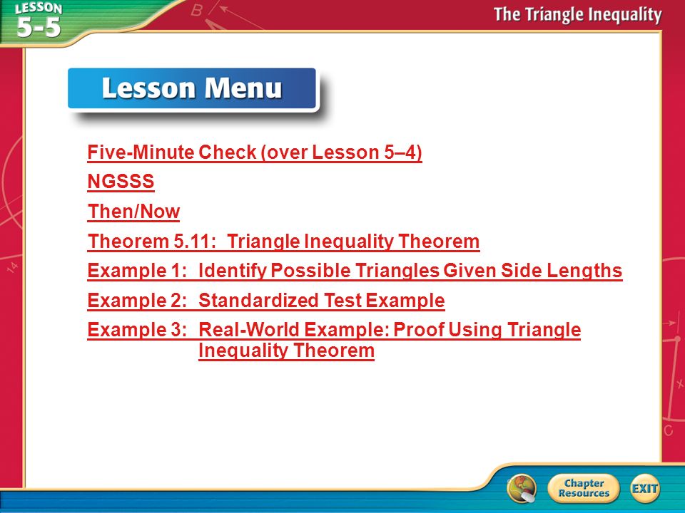 Lesson Menu Five-Minute Check (over Lesson 5–4) NGSSS Then/Now Theorem 5.11: Triangle Inequality Theorem Example 1: Identify Possible Triangles Given Side Lengths Example 2: Standardized Test Example Example 3: Real-World Example: Proof Using Triangle Inequality Theorem