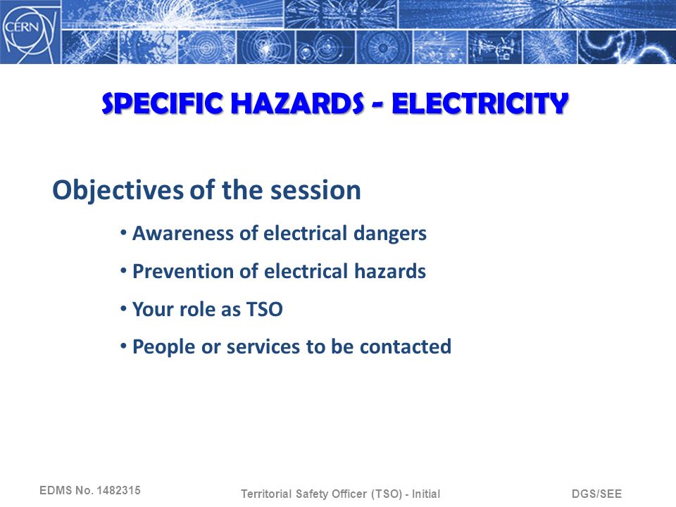 DGS/SEETerritorial Safety Officer (TSO) - Initial Objectives of the session Awareness of electrical dangers Prevention of electrical hazards Your role as TSO People or services to be contacted SPECIFIC HAZARDS - ELECTRICITY EDMS No.