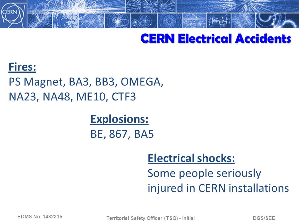 DGS/SEETerritorial Safety Officer (TSO) - Initial Fires: PS Magnet, BA3, BB3, OMEGA, NA23, NA48, ME10, CTF3 Explosions: BE, 867, BA5 Electrical shocks: Some people seriously injured in CERN installations CERN Electrical Accidents EDMS No.
