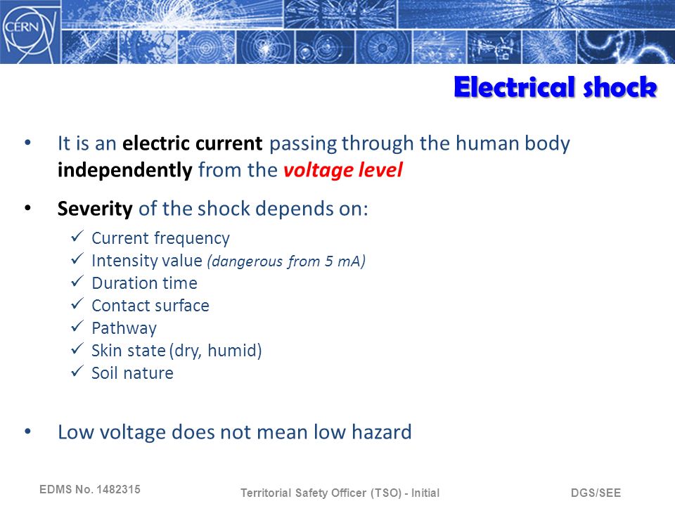 DGS/SEETerritorial Safety Officer (TSO) - Initial It is an electric current passing through the human body independently from the voltage level Severity of the shock depends on: Current frequency Intensity value (dangerous from 5 mA) Duration time Contact surface Pathway Skin state (dry, humid) Soil nature Low voltage does not mean low hazard Electrical shock EDMS No.