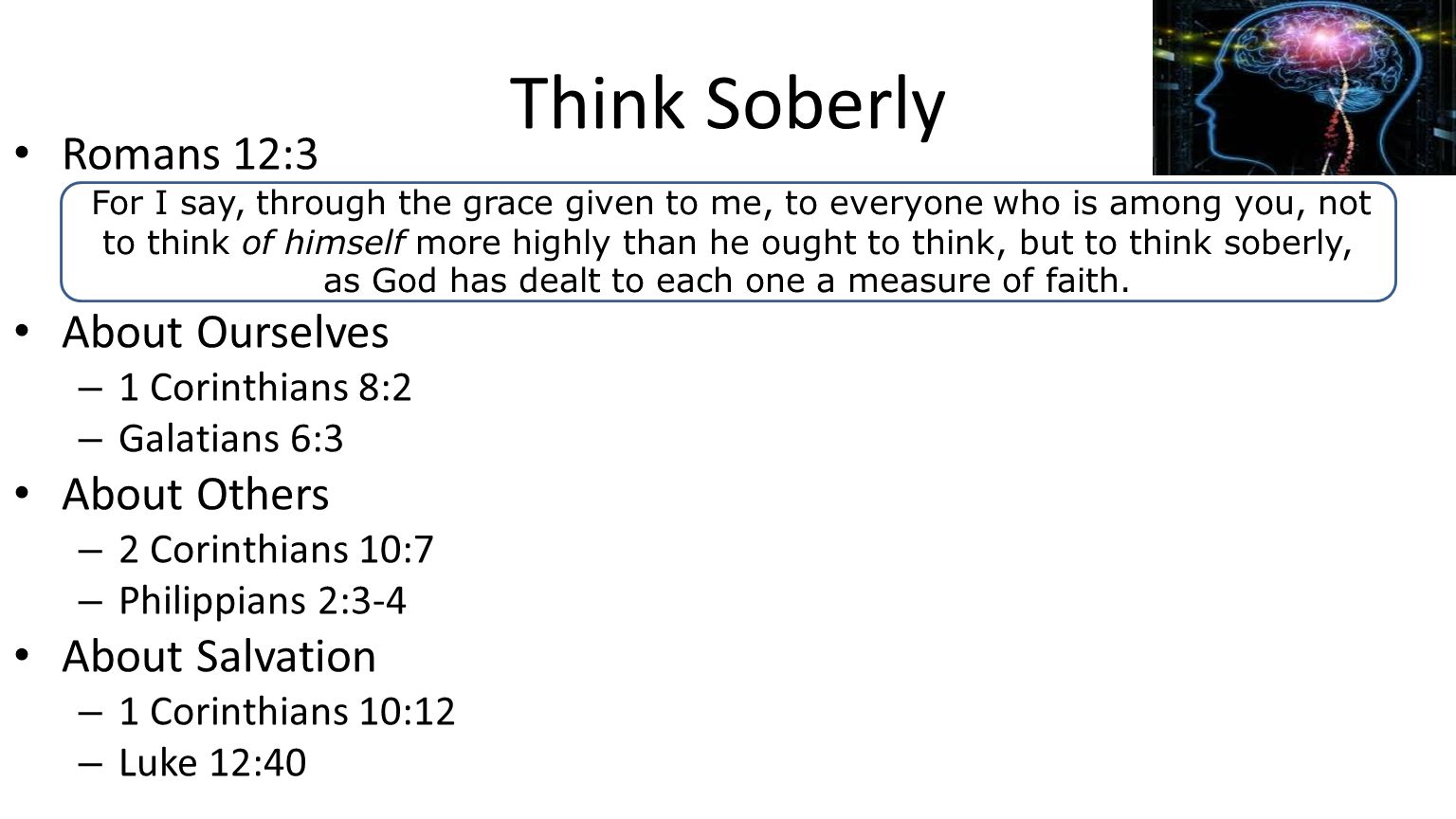 Think Soberly Romans 12:3 About Ourselves – 1 Corinthians 8:2 – Galatians 6:3 About Others – 2 Corinthians 10:7 – Philippians 2:3-4 About Salvation – 1 Corinthians 10:12 – Luke 12:40 For I say, through the grace given to me, to everyone who is among you, not to think of himself more highly than he ought to think, but to think soberly, as God has dealt to each one a measure of faith.