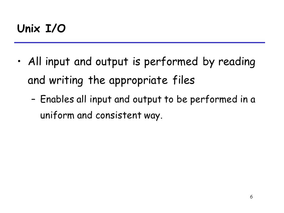 6 Unix I/O All input and output is performed by reading and writing the appropriate files –Enables all input and output to be performed in a uniform and consistent way.