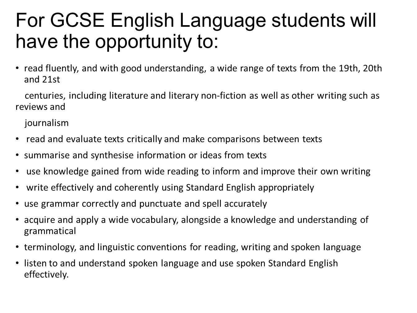 For GCSE English Language students will have the opportunity to: read fluently, and with good understanding, a wide range of texts from the 19th, 20th and 21st centuries, including literature and literary non-fiction as well as other writing such as reviews and journalism read and evaluate texts critically and make comparisons between texts summarise and synthesise information or ideas from texts use knowledge gained from wide reading to inform and improve their own writing write effectively and coherently using Standard English appropriately use grammar correctly and punctuate and spell accurately acquire and apply a wide vocabulary, alongside a knowledge and understanding of grammatical terminology, and linguistic conventions for reading, writing and spoken language listen to and understand spoken language and use spoken Standard English effectively.