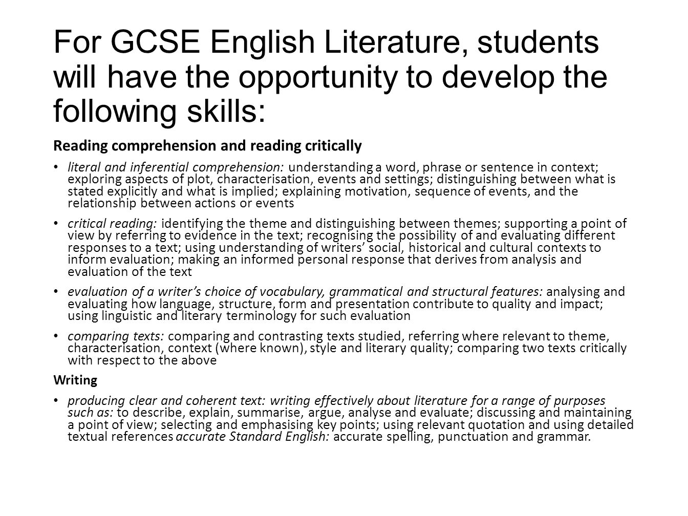For GCSE English Literature, students will have the opportunity to develop the following skills: Reading comprehension and reading critically literal and inferential comprehension: understanding a word, phrase or sentence in context; exploring aspects of plot, characterisation, events and settings; distinguishing between what is stated explicitly and what is implied; explaining motivation, sequence of events, and the relationship between actions or events critical reading: identifying the theme and distinguishing between themes; supporting a point of view by referring to evidence in the text; recognising the possibility of and evaluating different responses to a text; using understanding of writers’ social, historical and cultural contexts to inform evaluation; making an informed personal response that derives from analysis and evaluation of the text evaluation of a writer’s choice of vocabulary, grammatical and structural features: analysing and evaluating how language, structure, form and presentation contribute to quality and impact; using linguistic and literary terminology for such evaluation comparing texts: comparing and contrasting texts studied, referring where relevant to theme, characterisation, context (where known), style and literary quality; comparing two texts critically with respect to the above Writing producing clear and coherent text: writing effectively about literature for a range of purposes such as: to describe, explain, summarise, argue, analyse and evaluate; discussing and maintaining a point of view; selecting and emphasising key points; using relevant quotation and using detailed textual references accurate Standard English: accurate spelling, punctuation and grammar.